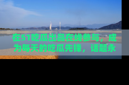 在51吃瓜出品在线参与,成为每天的吃瓜先锋,话题永不落幕!