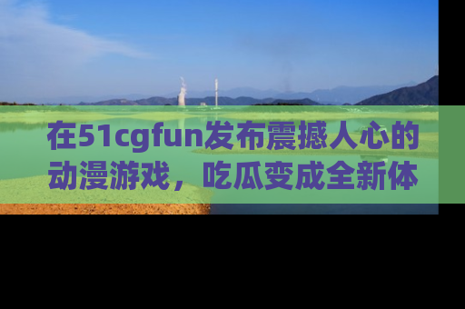 在51cgfun发布震撼人心的动漫游戏,吃瓜变成全新体验