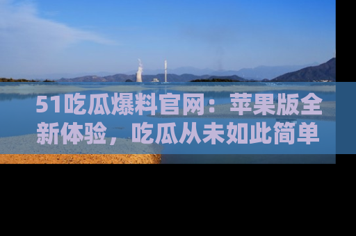 51吃瓜爆料官网：苹果版全新体验，吃瓜从未如此简单