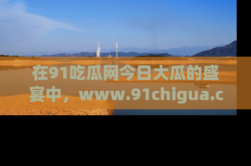 在91吃瓜网今日大瓜的盛宴中,www.91chigua.com带你领略每个让人咋舌的精彩故事!