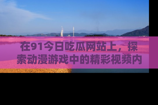 在91今日吃瓜网站上,探索动漫游戏中的精彩视频内容