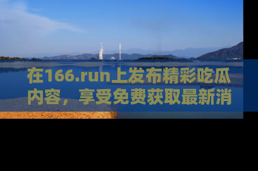 在166.run上发布精彩吃瓜内容,享受免费获取最新消息的乐趣!