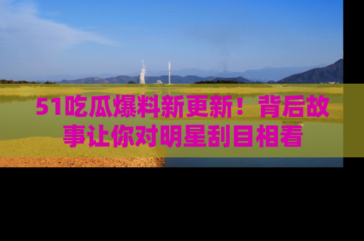 51吃瓜爆料新更新！背后故事让你对明星刮目相看