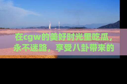 在cgw的美好时光里吃瓜,永不迷路,享受八卦带来的无限欢乐!