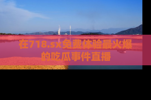 在718.sx免费体验最火爆的吃瓜事件直播