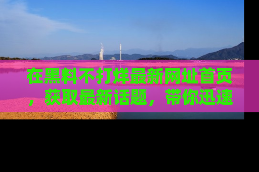 在黑料不打烊最新网址首页,获取最新话题,带你迅速了解娱乐圈大事!