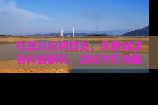在黑料福利首页，尽情畅游各种最新料，瓜吃不停乐趣无穷！