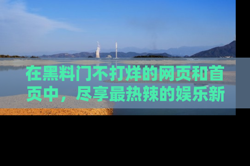 在黑料门不打烊的网页和首页中，尽享最热辣的娱乐新闻与八卦，快来围观！