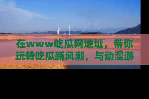 在www吃瓜网地址,带你玩转吃瓜新风潮,与动漫游戏角色共度精彩时光!