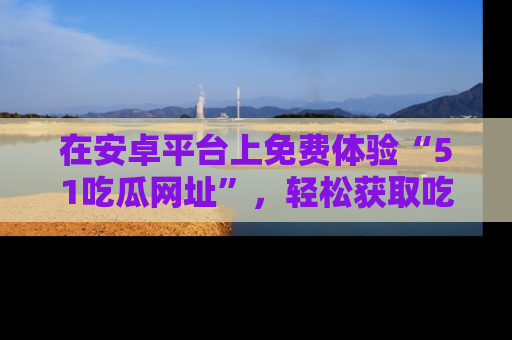 在安卓平台上免费体验“51吃瓜网址”,轻松获取吃瓜新鲜事!