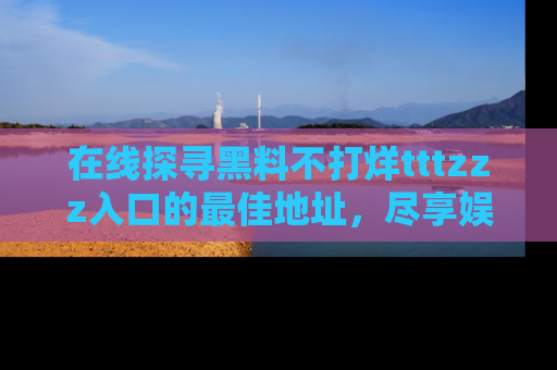 在线探寻黑料不打烊tttzzz入口的最佳地址,尽享娱乐圈八卦盛宴!