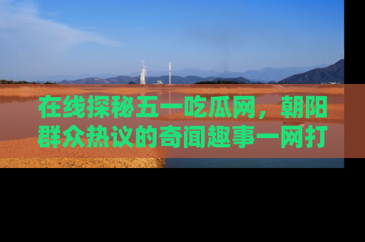 在线探秘五一吃瓜网,朝阳群众热议的奇闻趣事一网打尽