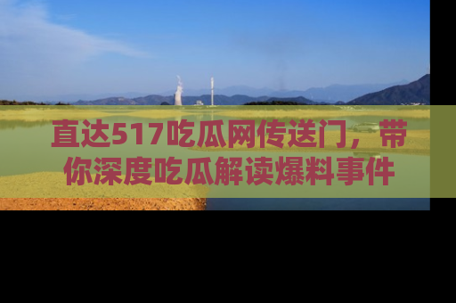 直达517吃瓜网传送门,带你深度吃瓜解读爆料事件