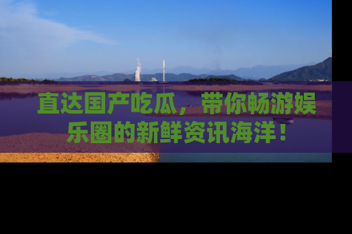 直达国产吃瓜,带你畅游娱乐圈的新鲜资讯海洋!