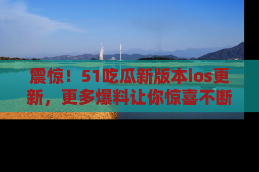 震惊!51吃瓜新版本ios更新,更多爆料让你惊喜不断,赶快来看吧!
