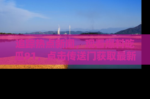 追踪热点新闻,观看爆料吃瓜91,点击传送门获取最新更新!