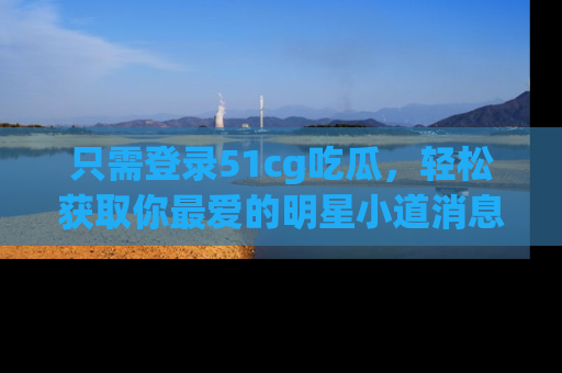 只需登录51cg吃瓜,轻松获取你最爱的明星小道消息!