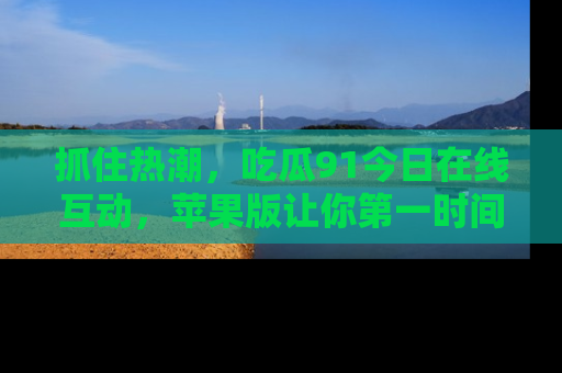 抓住热潮,吃瓜91今日在线互动,苹果版让你第一时间掌握信息!