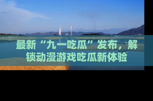 最新“九一吃瓜”发布,解锁动漫游戏吃瓜新体验