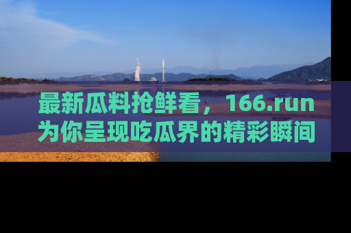 最新瓜料抢鲜看,166.run为你呈现吃瓜界的精彩瞬间!