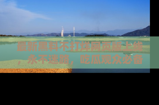 最新黑料不打烊网页版上线,永不迷路,吃瓜观众必备工具!