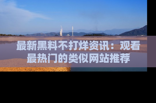 最新黑料不打烊资讯:观看最热门的类似网站推荐