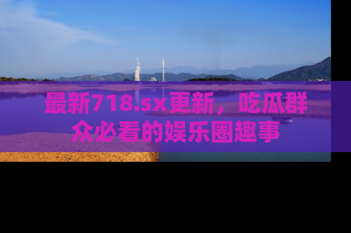 最新718.sx更新,吃瓜群众必看的娱乐圈趣事