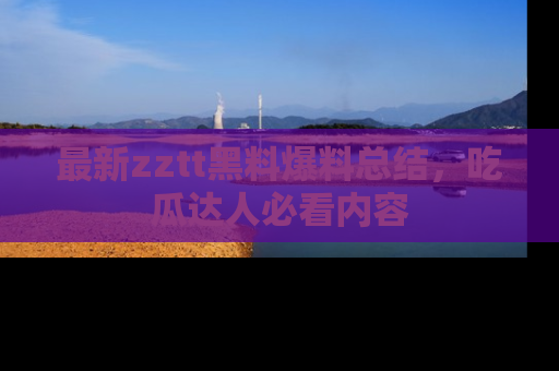 最新zztt黑料爆料总结,吃瓜达人必看内容