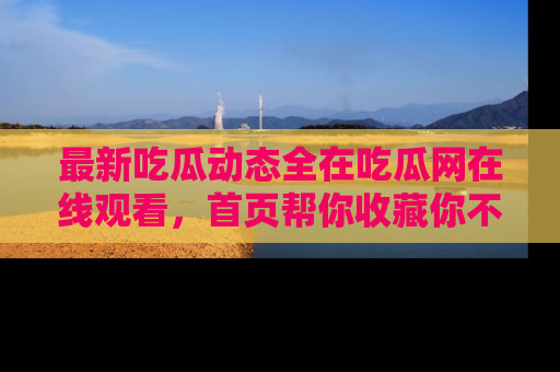 最新吃瓜动态全在吃瓜网在线观看,首页帮你收藏你不能错过的精彩!