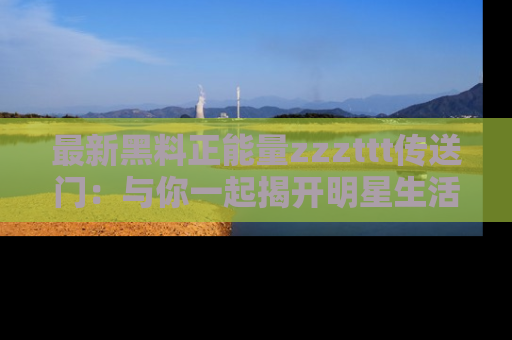 最新黑料正能量zzzttt传送门:与你一起揭开明星生活的神秘地址!