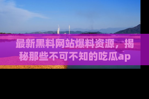 最新黑料网站爆料资源,揭秘那些不可不知的吃瓜app!