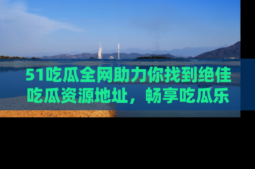 51吃瓜全网助力你找到绝佳吃瓜资源地址，畅享吃瓜乐趣！