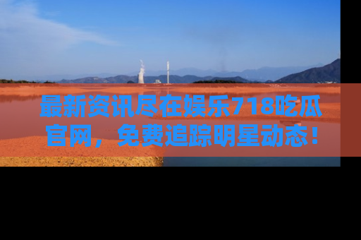 最新资讯尽在娱乐718吃瓜官网，免费追踪明星动态！
