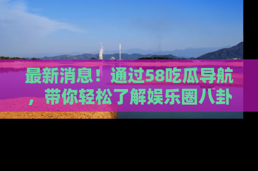 最新消息！通过58吃瓜导航，带你轻松了解娱乐圈八卦动态！