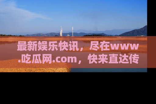 最新娱乐快讯，尽在www.吃瓜网.com，快来直达传送门收获惊喜吧！