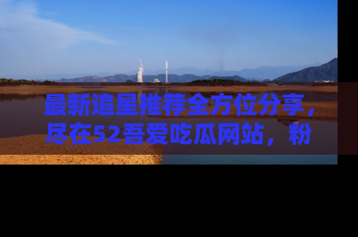 最新追星推荐全方位分享，尽在52吾爱吃瓜网站，粉丝必看